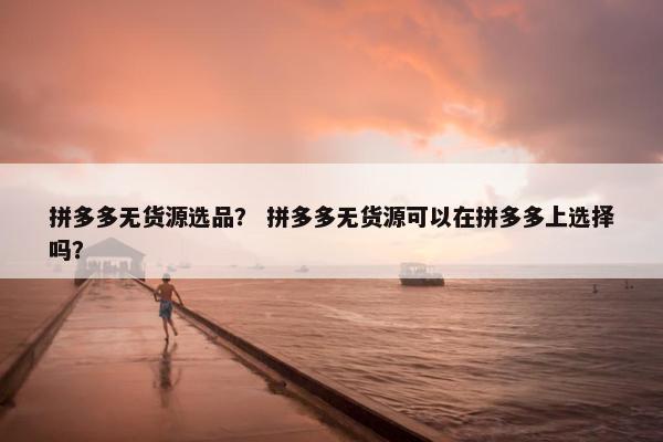 拼多多无货源选品？ 拼多多无货源可以在拼多多上选择吗？