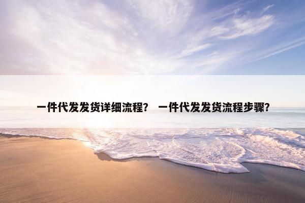 一件代发发货详细流程？ 一件代发发货流程步骤？