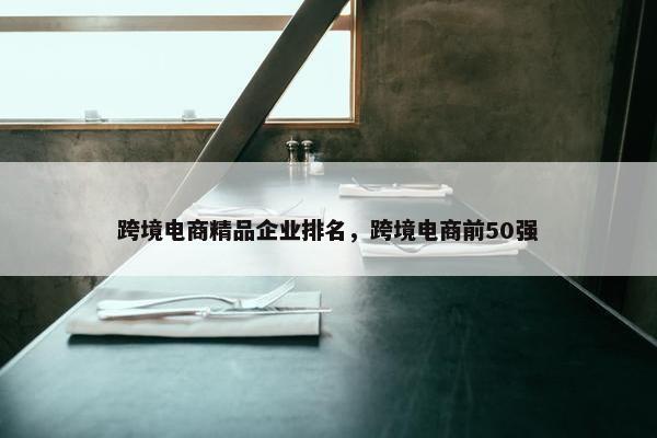跨境电商精品企业排名，跨境电商前50强