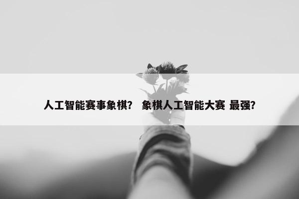 人工智能赛事象棋？ 象棋人工智能大赛 最强？