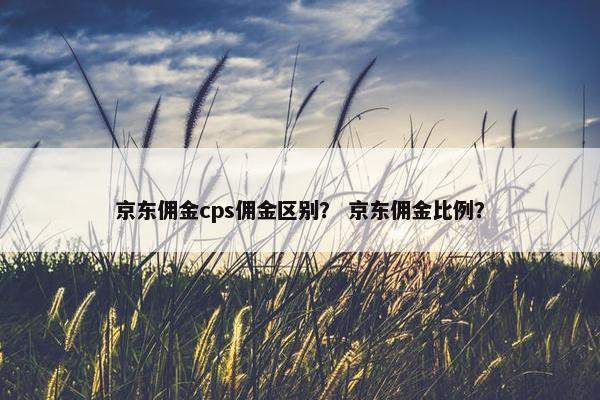 京东佣金cps佣金区别？ 京东佣金比例？