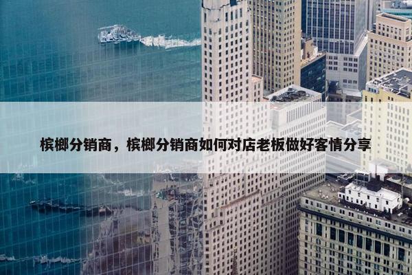 槟榔分销商，槟榔分销商如何对店老板做好客情分享