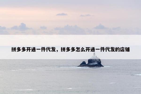 拼多多开通一件代发，拼多多怎么开通一件代发的店铺