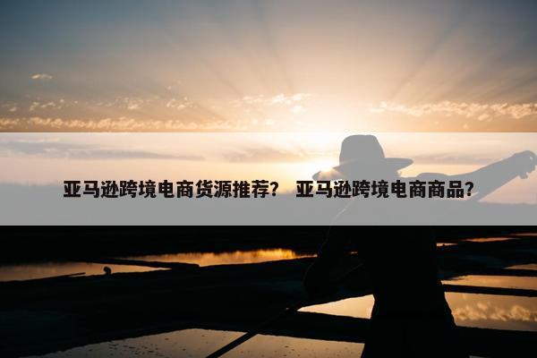 亚马逊跨境电商货源推荐？ 亚马逊跨境电商商品？