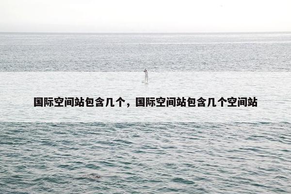 国际空间站包含几个，国际空间站包含几个空间站