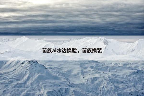 苗族ai水边换脸，苗族换装