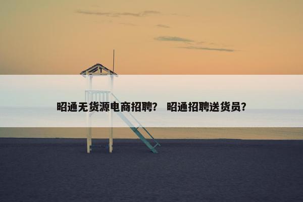 昭通无货源电商招聘？ 昭通招聘送货员？