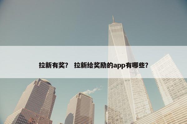 拉新有奖？ 拉新给奖励的app有哪些？