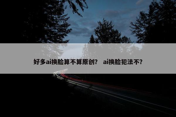 好多ai换脸算不算原创？ ai换脸犯法不？