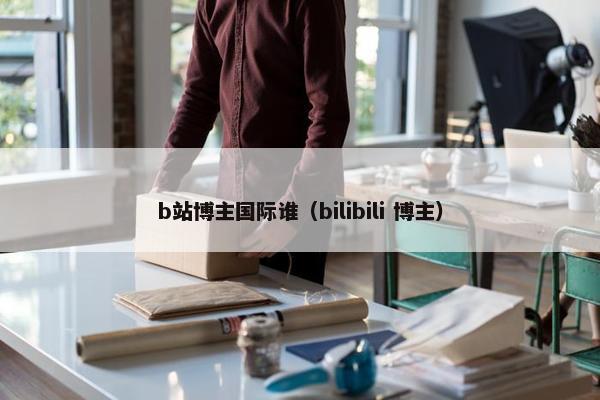 b站博主国际谁（bilibili 博主）