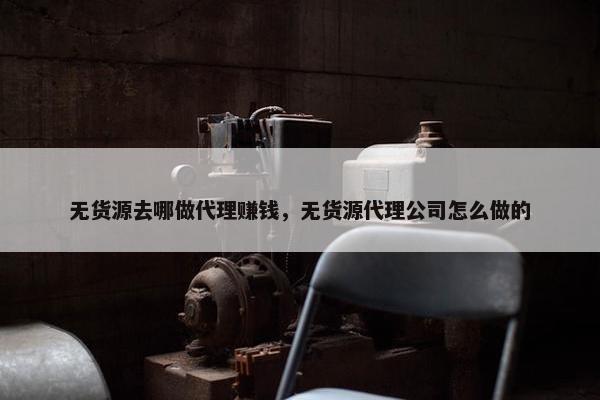 无货源去哪做代理赚钱，无货源代理公司怎么做的