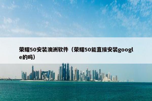 荣耀50安装澳洲软件（荣耀50能直接安装google的吗）