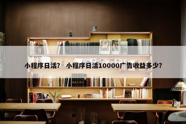 小程序日活? 小程序日活10000广告收益多少? 小程序日活? 小程序日活10000广告收益多少?