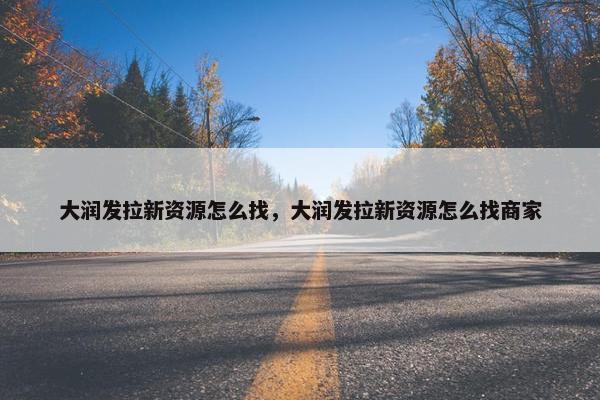 大润发拉新资源怎么找,大润发拉新资源怎么找商家 大润发拉新资源怎么找,大润发拉新资源怎么找商家