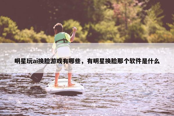 明星玩ai换脸游戏有哪些,有明星换脸那个软件是什么