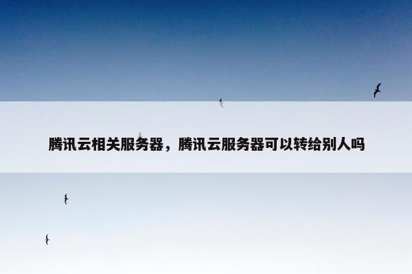 腾讯云相关服务器,腾讯云服务器可以转给别人吗