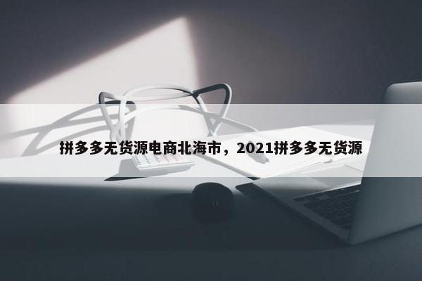拼多多无货源电商北海市,2021拼多多无货源
