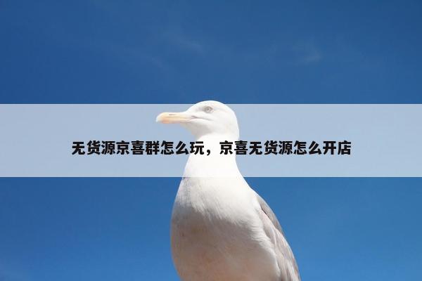 无货源京喜群怎么玩,京喜无货源怎么开店