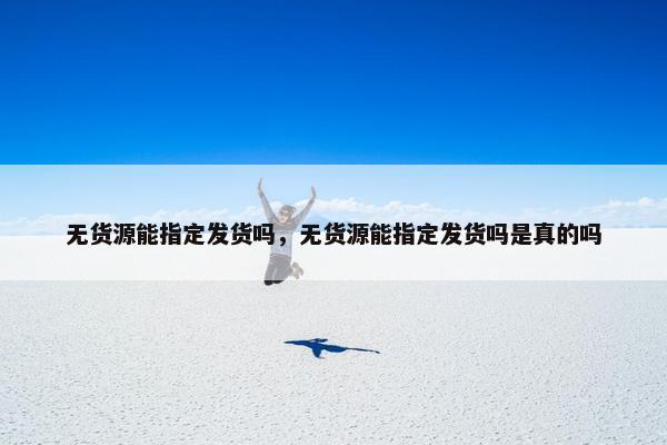 无货源能指定发货吗,无货源能指定发货吗是真的吗