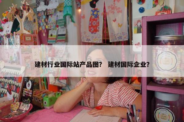 建材行业国际站产品图? 建材国际企业?