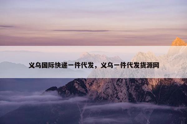 义乌国际快递一件代发,义乌一件代发货源网