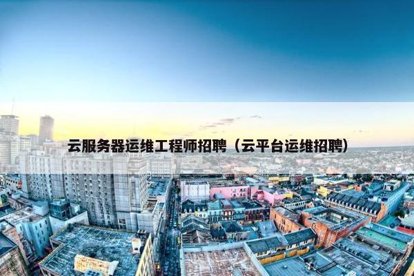 云服务器运维工程师招聘(云平台运维招聘)