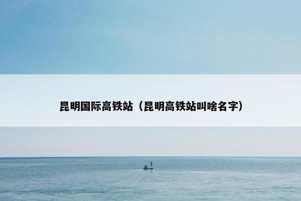 昆明国际高铁站(昆明高铁站叫啥名字)