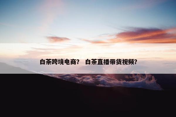 白茶跨境电商? 白茶直播带货视频?