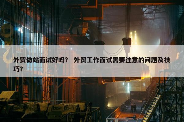 外贸做站面试好吗? 外贸工作面试需要注意的问题及技巧? 外贸做站面试好吗? 外贸工作面试需要注意的问题及技巧?