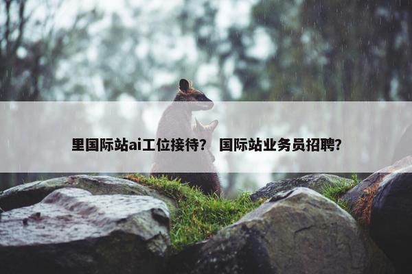 里国际站ai工位接待? 国际站业务员招聘?