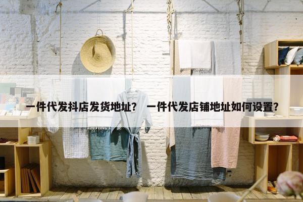 一件代发抖店发货地址? 一件代发店铺地址如何设置? 一件代发抖店发货地址? 一件代发店铺地址如何设置?