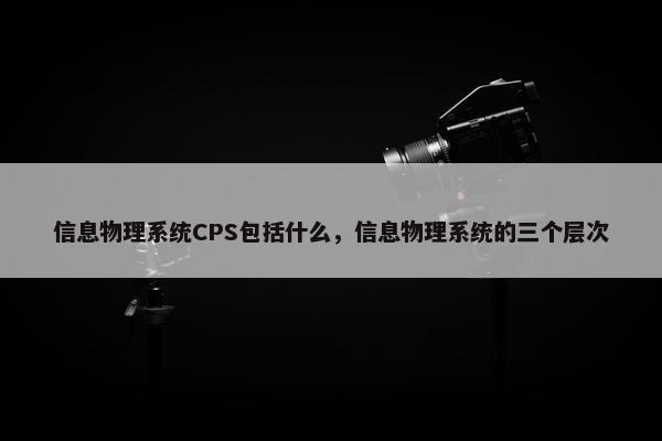信息物理系统CPS包括什么,信息物理系统的三个层次 信息物理系统CPS包括什么,信息物理系统的三个层次