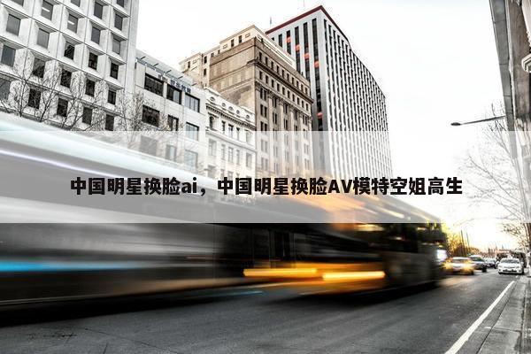 中国明星换脸ai,中国明星换脸AV模特空姐高生 中国明星换脸ai,中国明星换脸AV模特空姐高生