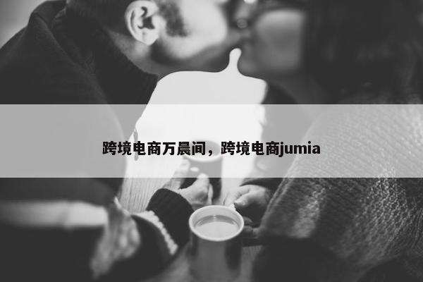 跨境电商万晨间,跨境电商jumia 跨境电商万晨间,跨境电商jumia