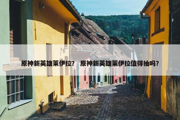 原神新英雄莱伊拉? 原神新英雄莱伊拉值得抽吗? 原神新英雄莱伊拉? 原神新英雄莱伊拉值得抽吗?