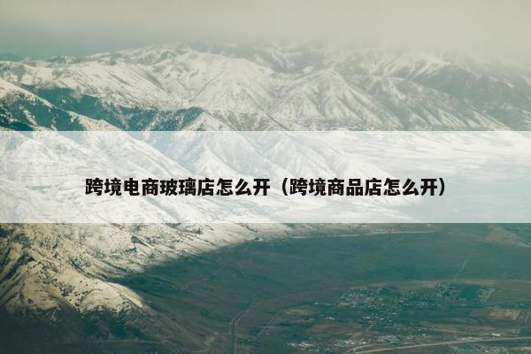 跨境电商玻璃店怎么开(跨境商品店怎么开)