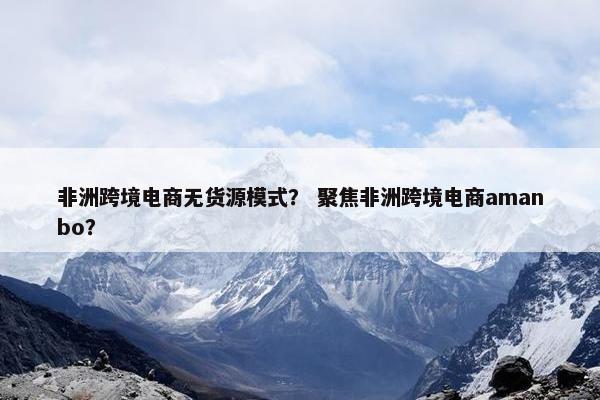 非洲跨境电商无货源模式? 聚焦非洲跨境电商amanbo?