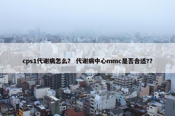 cps1代谢病怎么？ 代谢病中心mmc是否合适?？