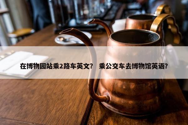 在博物园站乘2路车英文? 乘公交车去博物馆英语? 在博物园站乘2路车英文? 乘公交车去博物馆英语?