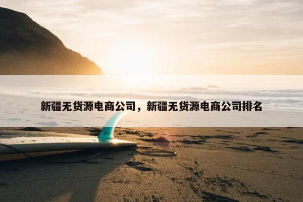 新疆无货源电商公司,新疆无货源电商公司排名