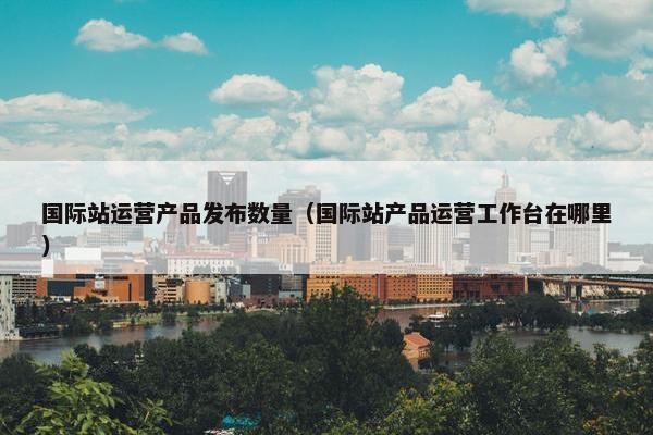 国际站运营产品发布数量(国际站产品运营工作台在哪里)
