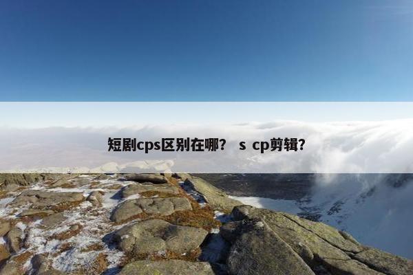 短剧cps区别在哪？ s cp剪辑？