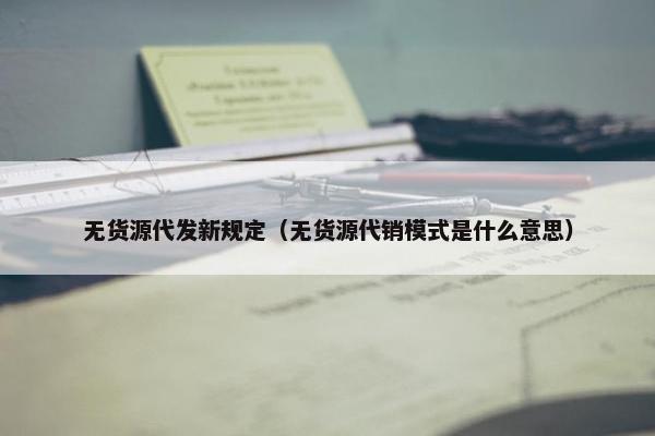 无货源代发新规定(无货源代销模式是什么意思)