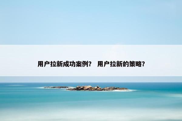 用户拉新成功案例? 用户拉新的策略?