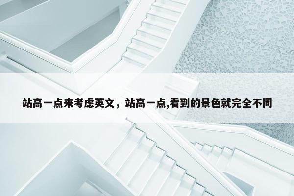 站高一点来考虑英文,站高一点,看到的景色就完全不同 站高一点来考虑英文,站高一点,看到的景色就完全不同