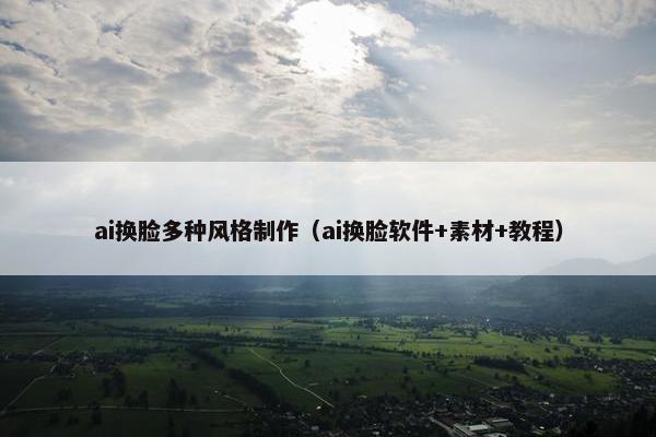 ai换脸多种风格制作(ai换脸软件+素材+教程)