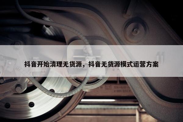 抖音开始清理无货源,抖音无货源模式运营方案