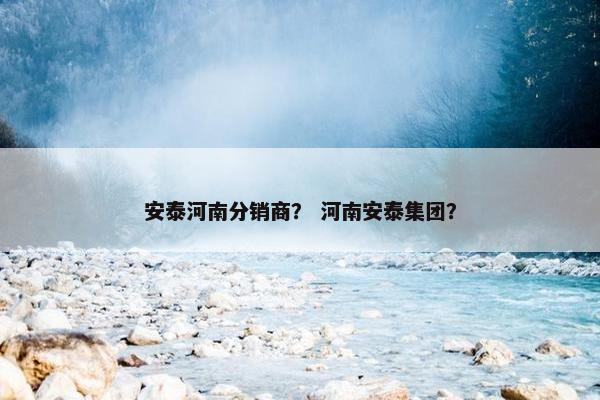 安泰河南分销商？ 河南安泰集团？