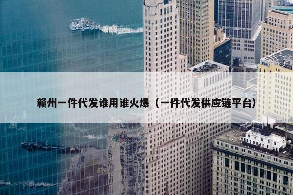 赣州一件代发谁用谁火爆(一件代发供应链平台)