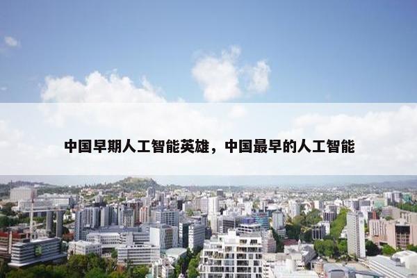 中国早期人工智能英雄,中国最早的人工智能 中国早期人工智能英雄,中国最早的人工智能